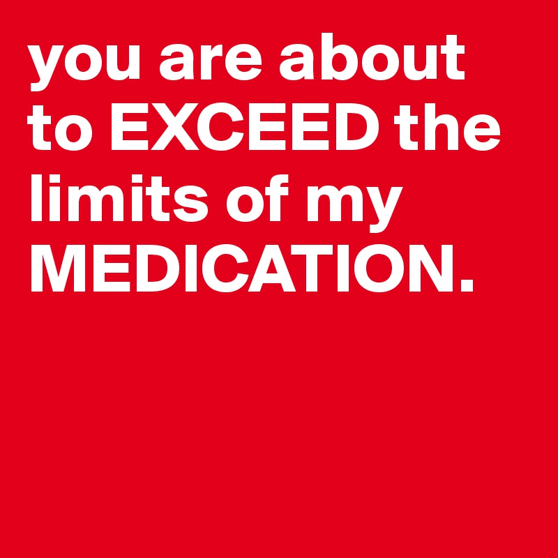 you are about to EXCEED the limits of my MEDICATION.

 
