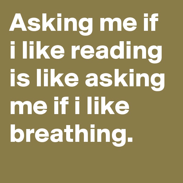 Asking me if i like reading is like asking me if i like breathing.
