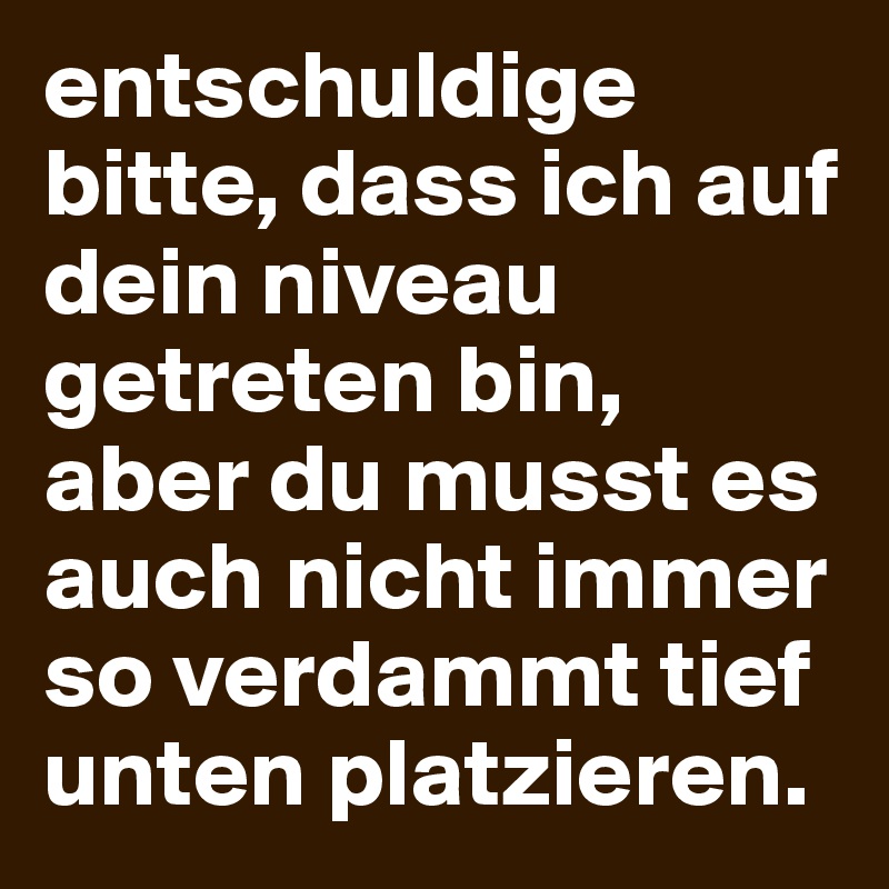 entschuldige bitte, dass ich auf dein niveau getreten bin, aber du musst es auch nicht immer so verdammt tief unten platzieren. 