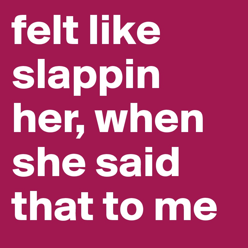 felt like slappin her, when she said that to me