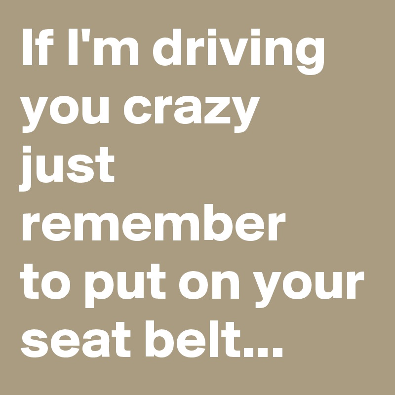 If I'm driving you crazy just remember
to put on your seat belt...