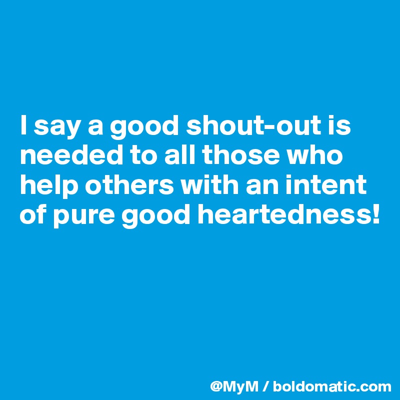 


I say a good shout-out is needed to all those who help others with an intent of pure good heartedness! 



