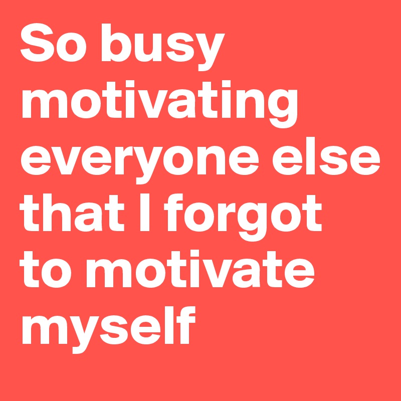 So busy motivating everyone else that I forgot to motivate myself
