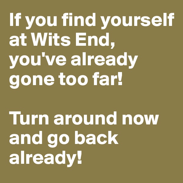 If you find yourself at Wits End, you've already gone too far! 

Turn around now and go back already!