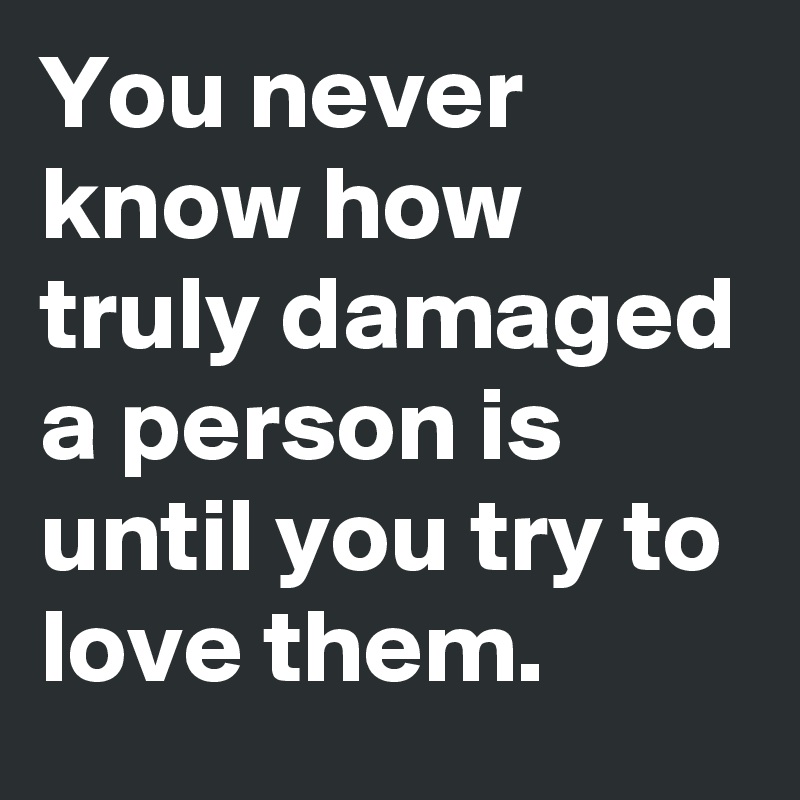 You never know how truly damaged a person is until you try to love them.