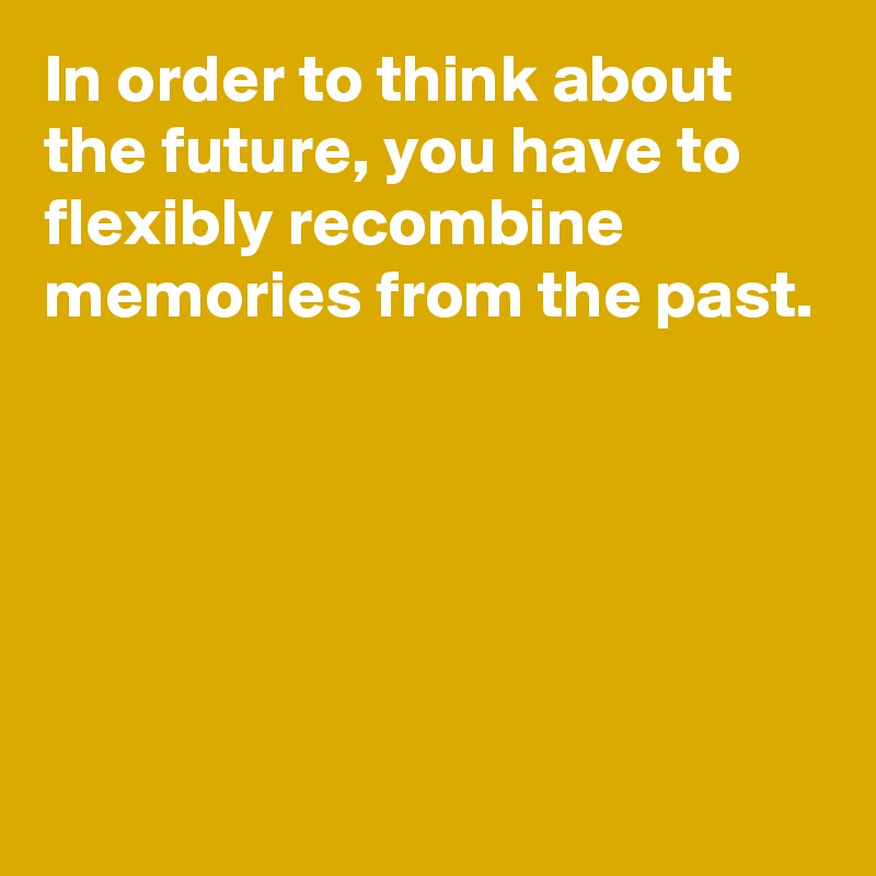 In order to think about the future, you have to flexibly recombine memories from the past.





