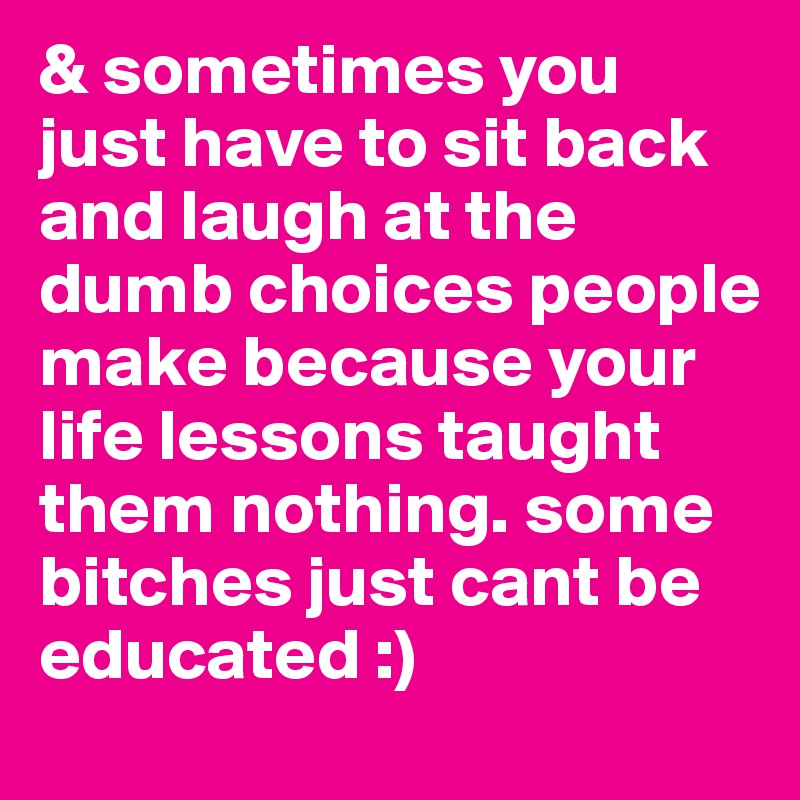& sometimes you just have to sit back and laugh at the dumb choices people make because your life lessons taught them nothing. some bitches just cant be educated :)