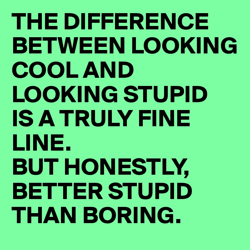 THE DIFFERENCE BETWEEN LOOKING COOL AND LOOKING STUPID
IS A TRULY FINE LINE. 
BUT HONESTLY, BETTER STUPID THAN BORING.