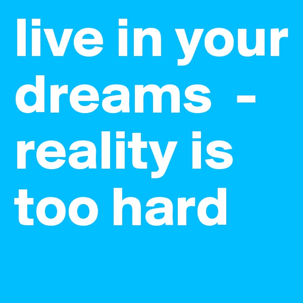 live in your dreams  -reality is too hard