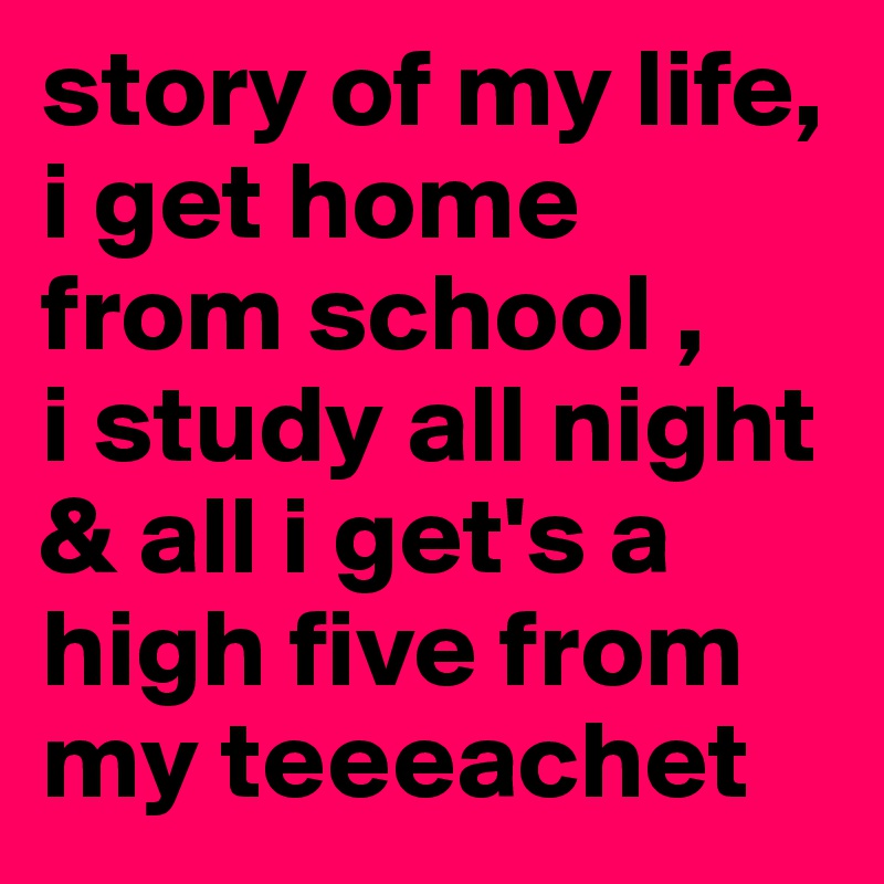 story of my life,  i get home from school ,                  i study all night & all i get's a high five from my teeeachet