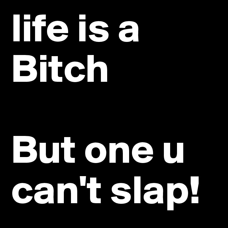 life is a Bitch

But one u can't slap!
