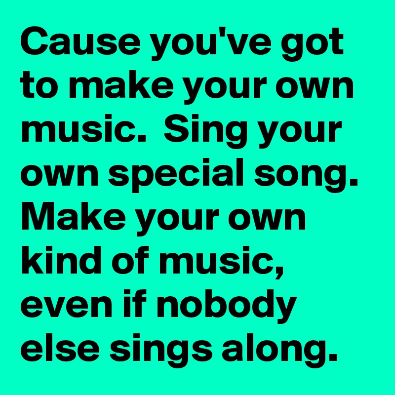 Cause you've got to make your own music.  Sing your own special song.  Make your own kind of music,  even if nobody else sings along. 