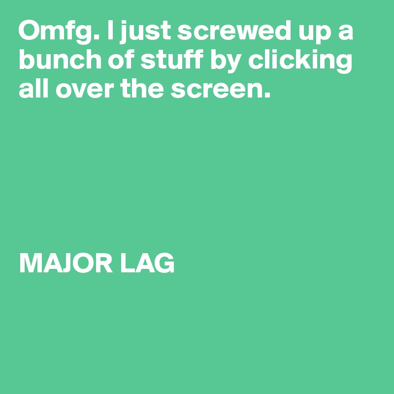 Omfg. I just screwed up a bunch of stuff by clicking all over the screen. 





MAJOR LAG 


