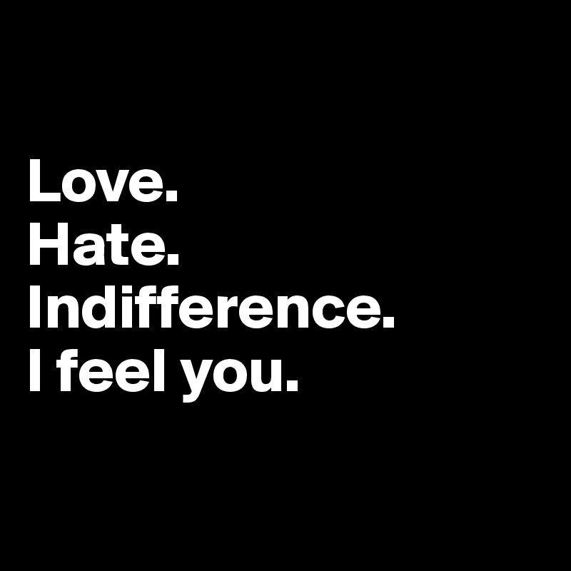 

Love.
Hate.
Indifference.
I feel you.

