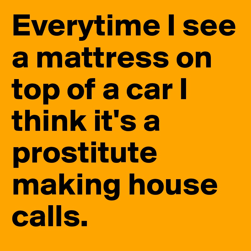 Everytime I see a mattress on top of a car I think it's a prostitute making house calls.