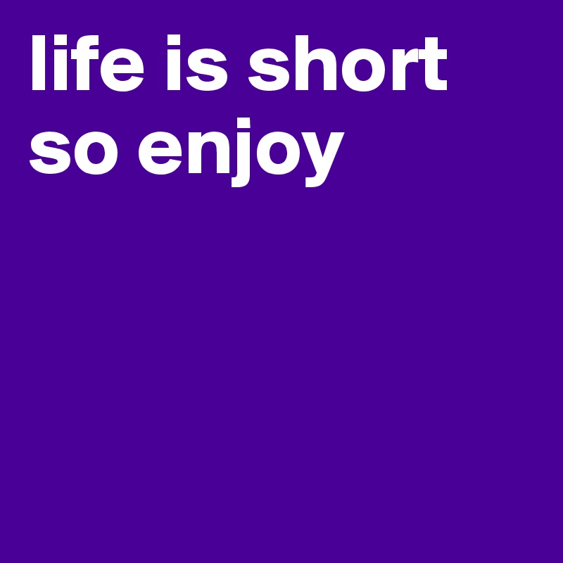 life is short so enjoy



