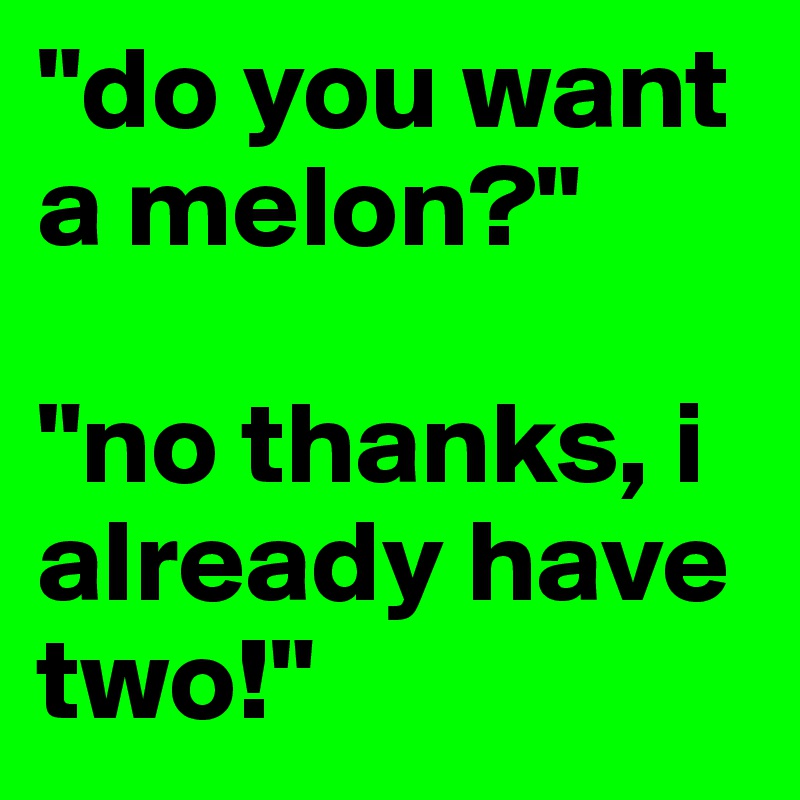 "do you want a melon?"

"no thanks, i already have two!"