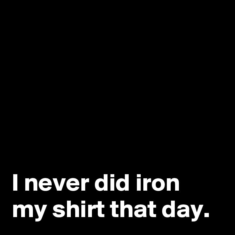 





I never did iron my shirt that day.