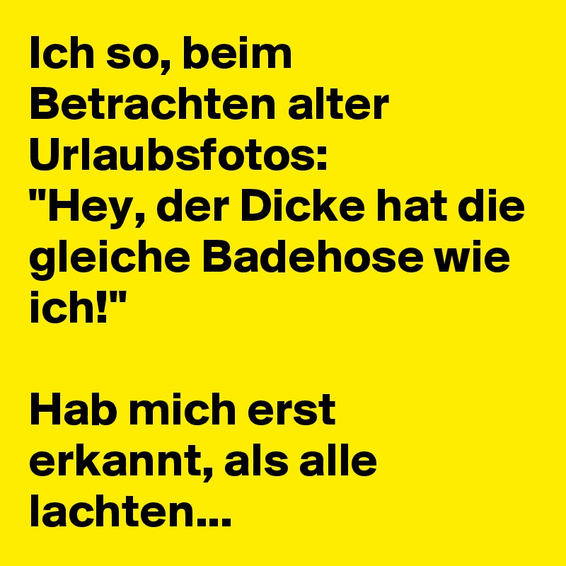 Ich so, beim Betrachten alter Urlaubsfotos:
"Hey, der Dicke hat die gleiche Badehose wie ich!"

Hab mich erst erkannt, als alle lachten... 