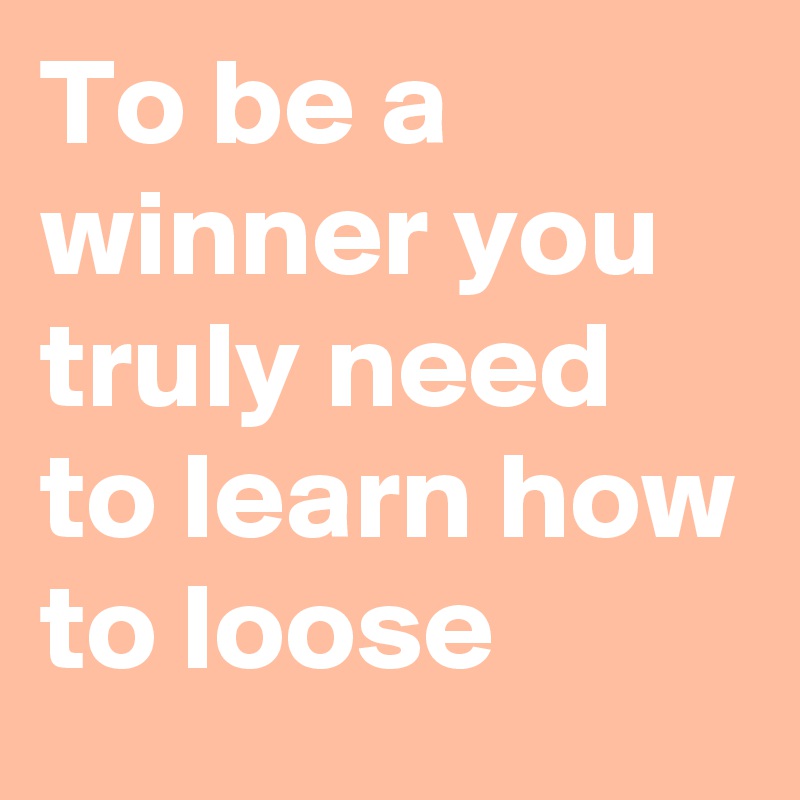 To be a winner you truly need to learn how to loose