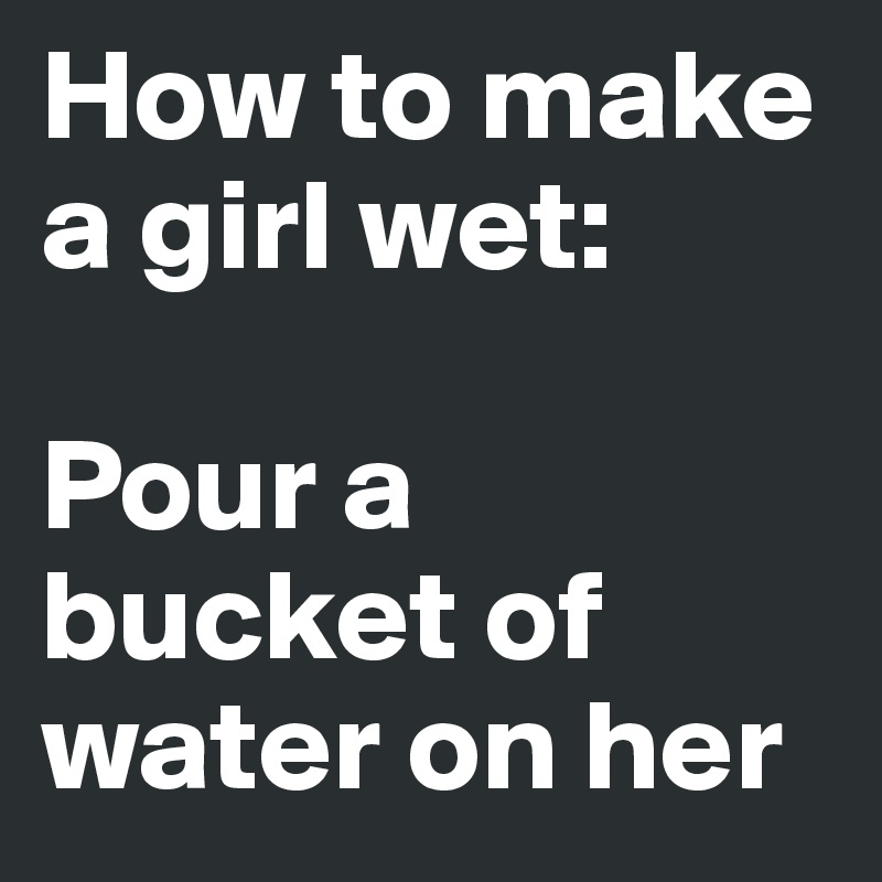 How to make a girl wet: 

Pour a bucket of water on her