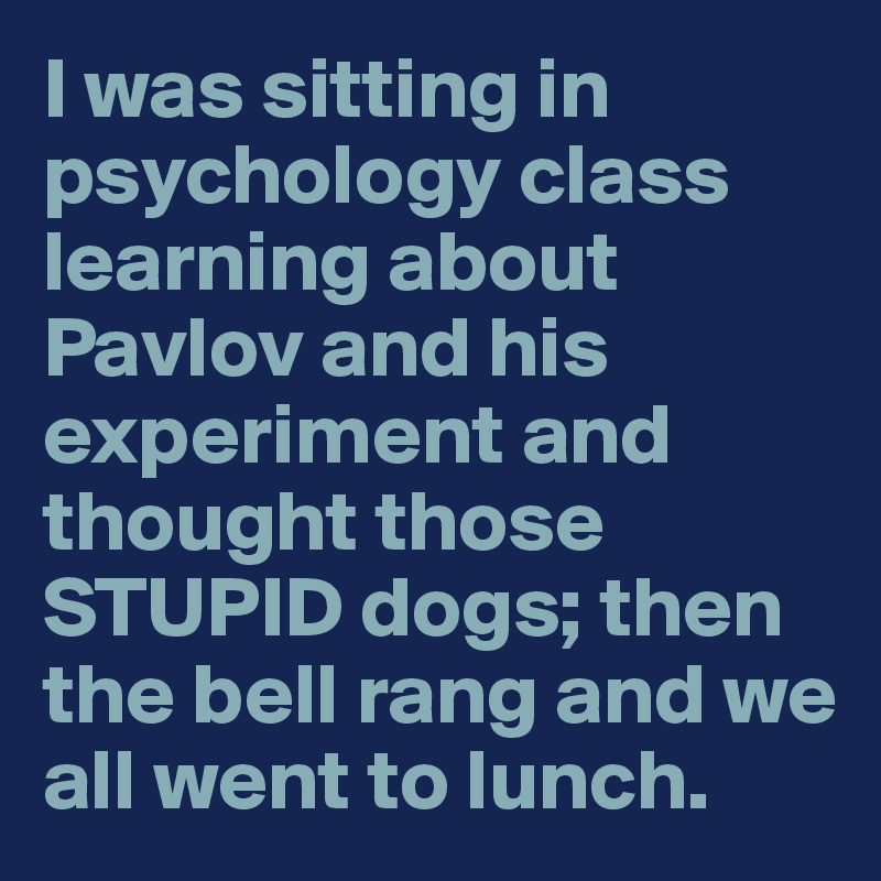 I was sitting in psychology class learning about Pavlov and his experiment and thought those STUPID dogs; then the bell rang and we all went to lunch.