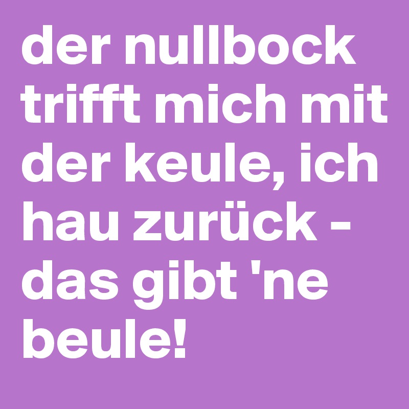 der nullbock trifft mich mit der keule, ich hau zurück - das gibt 'ne beule!