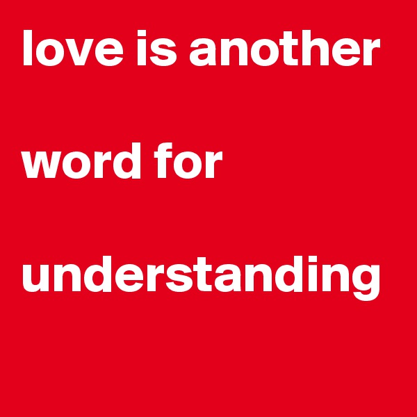 love is another 

word for
 understanding