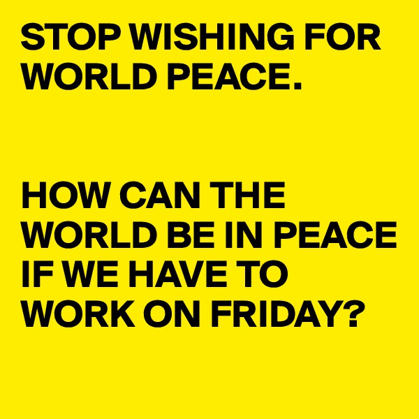 STOP WISHING FOR WORLD PEACE. 


HOW CAN THE WORLD BE IN PEACE IF WE HAVE TO WORK ON FRIDAY?

