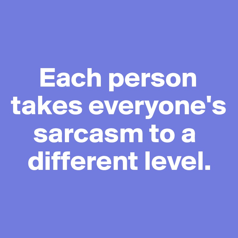 

     Each person takes everyone's  
    sarcasm to a  
   different level. 
