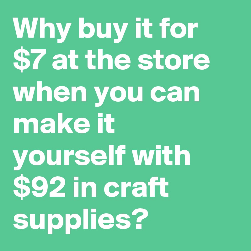 Why buy it for $7 when you can make it yourself with $92 of craft supplies.