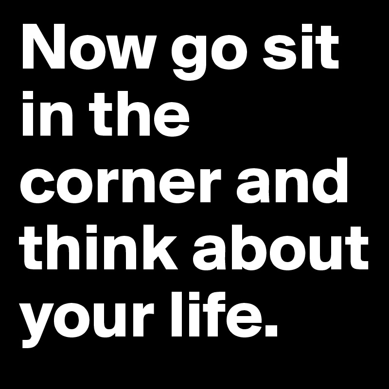 Now go sit in the corner and think about your life. 