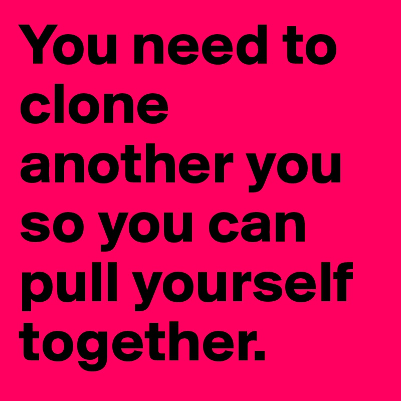 You need to clone another you so you can pull yourself together.