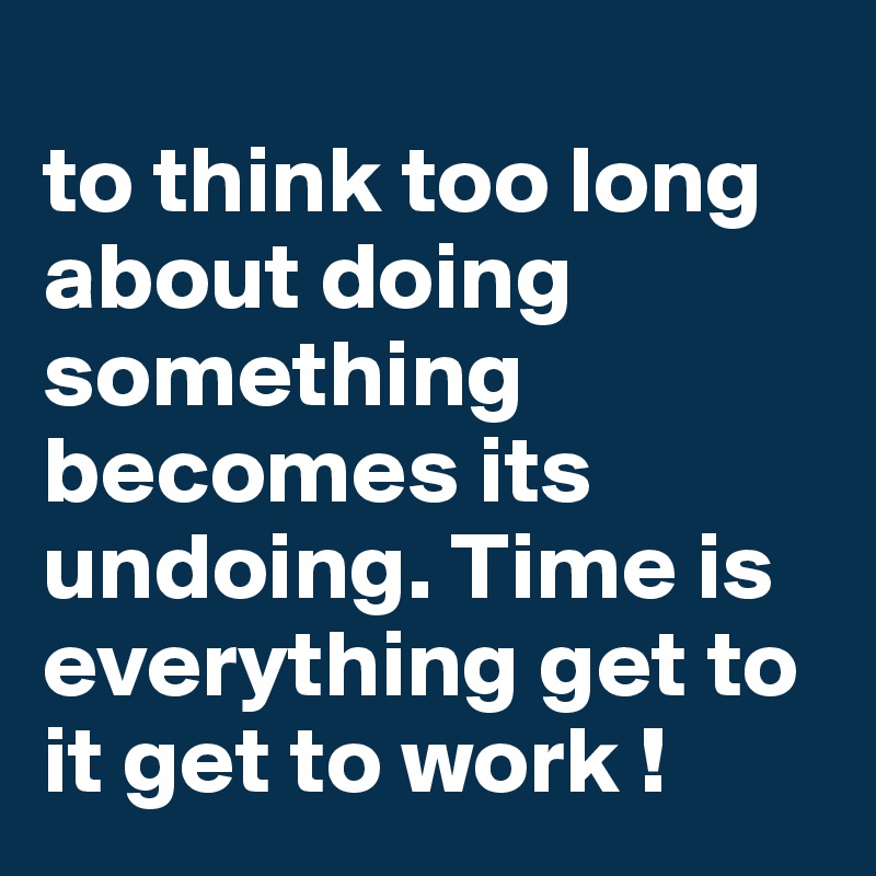 
to think too long about doing something becomes its undoing. Time is everything get to it get to work !
