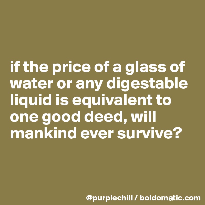 


if the price of a glass of water or any digestable liquid is equivalent to one good deed, will mankind ever survive?


