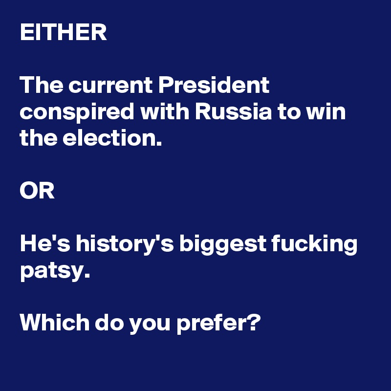 EITHER

The current President conspired with Russia to win the election.

OR 

He's history's biggest fucking patsy.

Which do you prefer?