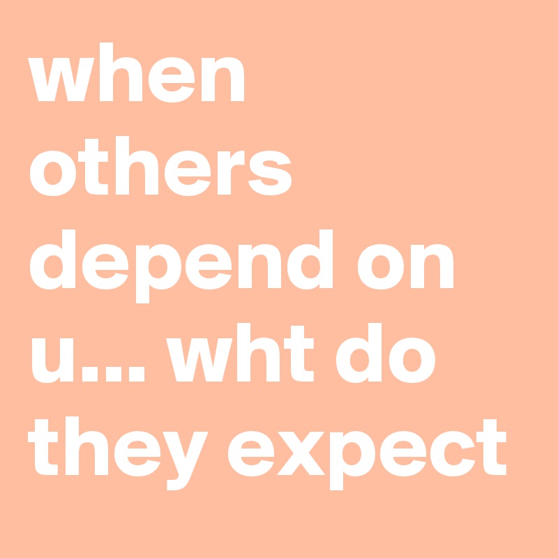 when others depend on u... wht do they expect