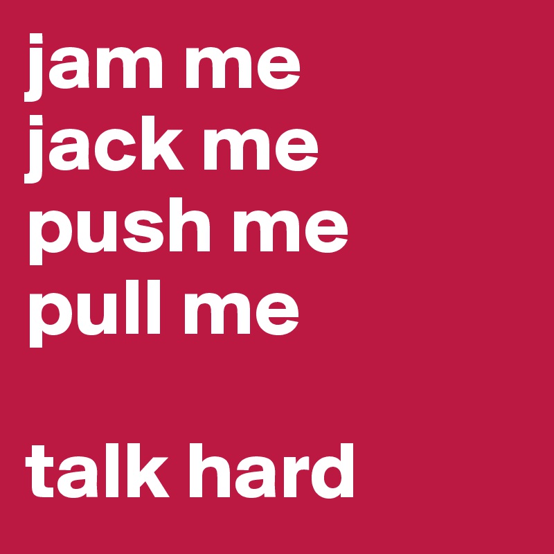 jam me
jack me
push me
pull me

talk hard