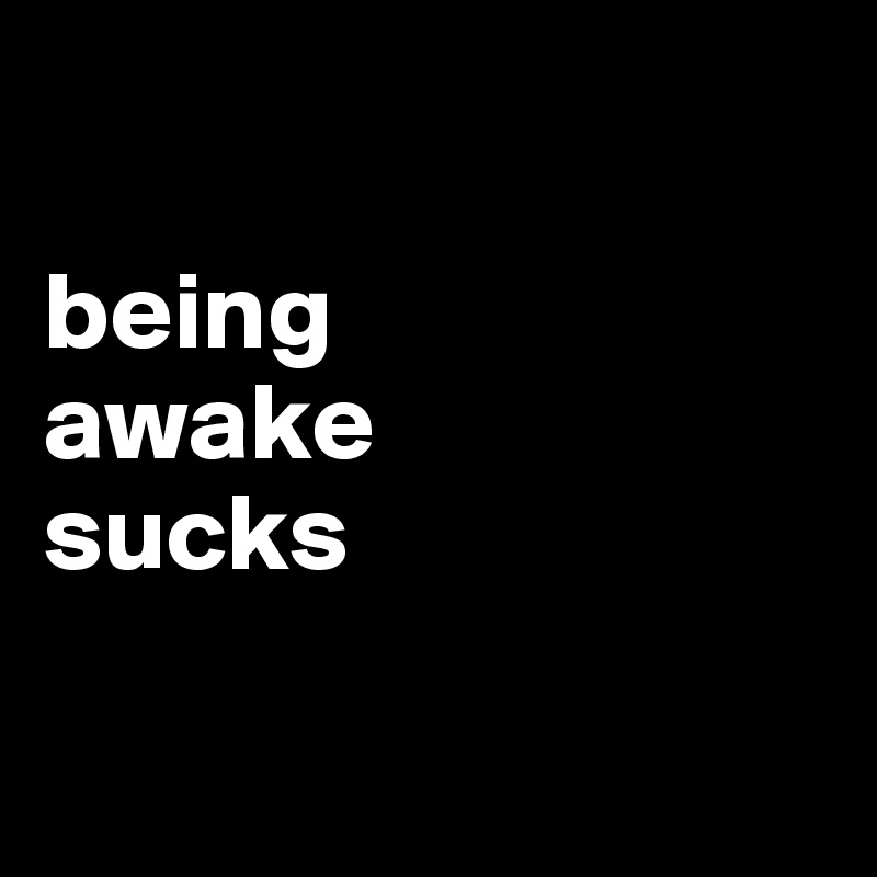 

being 
awake 
sucks


