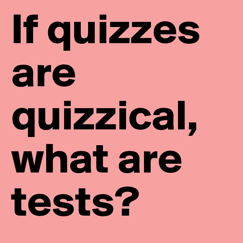 If quizzes are quizzical, what are tests?