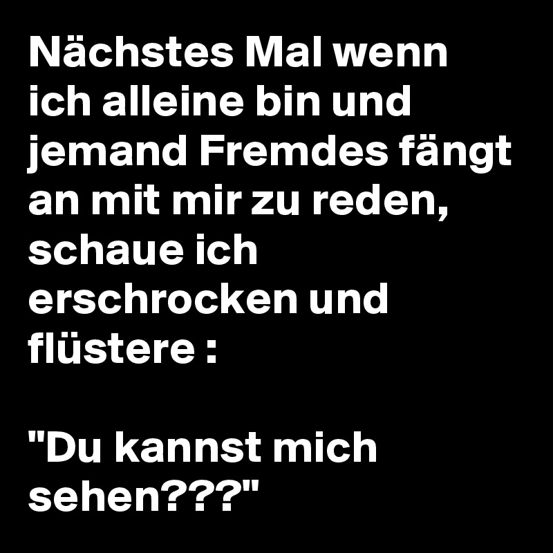 Nächstes Mal wenn ich alleine bin und jemand Fremdes fängt an mit mir zu reden, schaue ich erschrocken und flüstere :

"Du kannst mich sehen???"