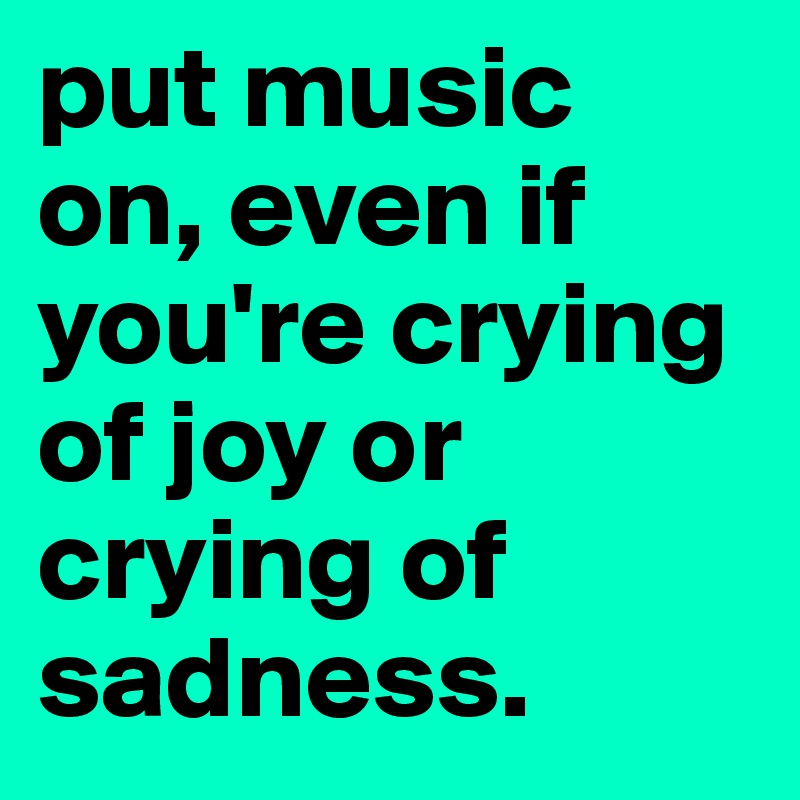 put music on, even if you're crying of joy or crying of sadness.