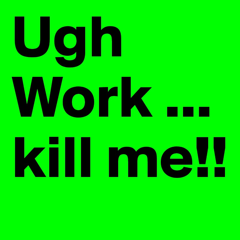 Ugh Work ... kill me!!