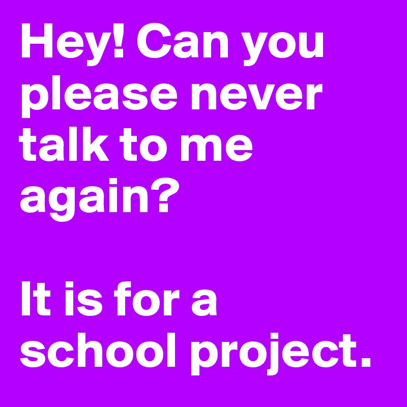 Hey! Can you please never talk to me again?

It is for a school project.