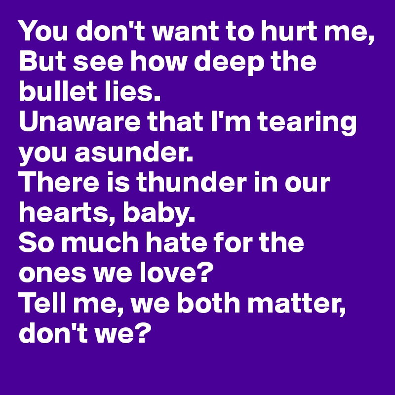You don't want to hurt me,
But see how deep the bullet lies.
Unaware that I'm tearing you asunder.
There is thunder in our hearts, baby.
So much hate for the ones we love?
Tell me, we both matter, don't we?