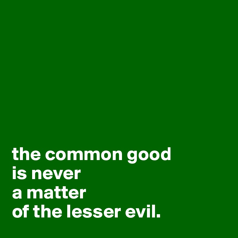 






the common good 
is never 
a matter 
of the lesser evil.
