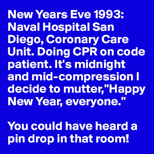 New Years Eve 1993: Naval Hospital San Diego, Coronary Care Unit. Doing CPR on code patient. It's midnight and mid-compression I decide to mutter,"Happy New Year, everyone." 

You could have heard a pin drop in that room!