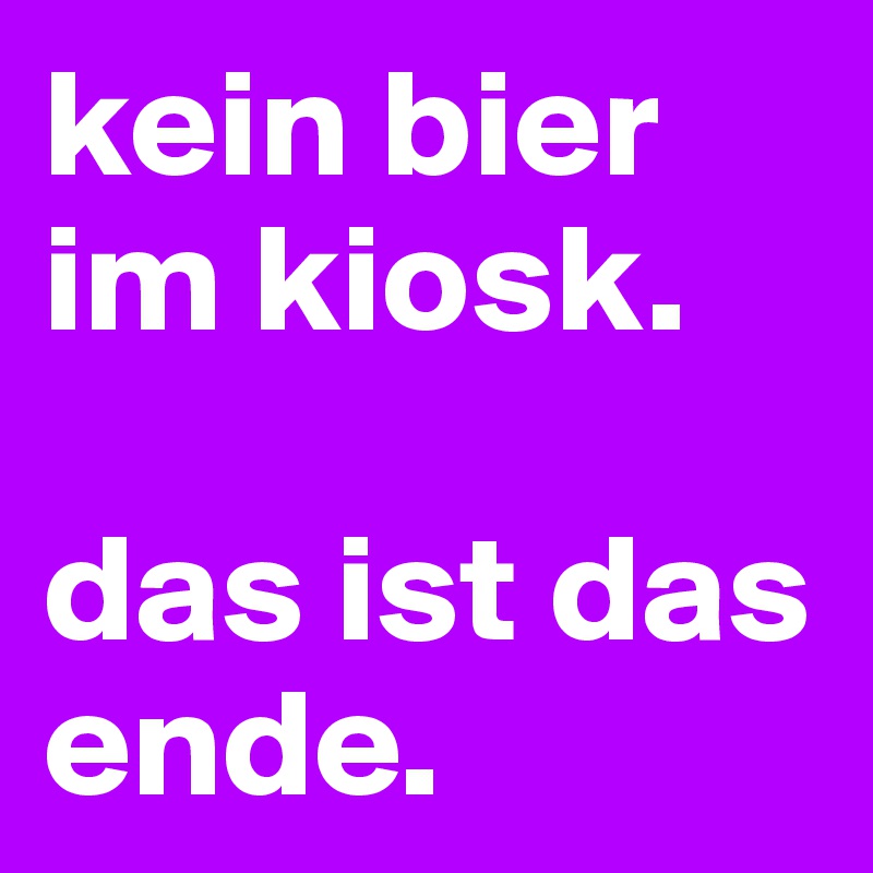kein bier im kiosk. 

das ist das ende.