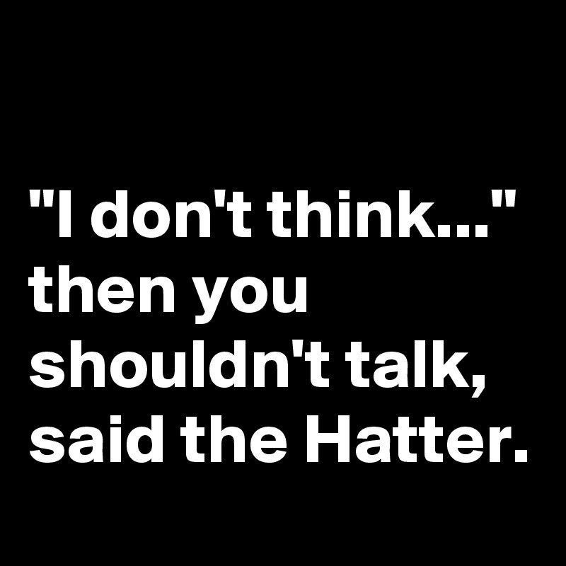

"I don't think..." 
then you shouldn't talk, said the Hatter.