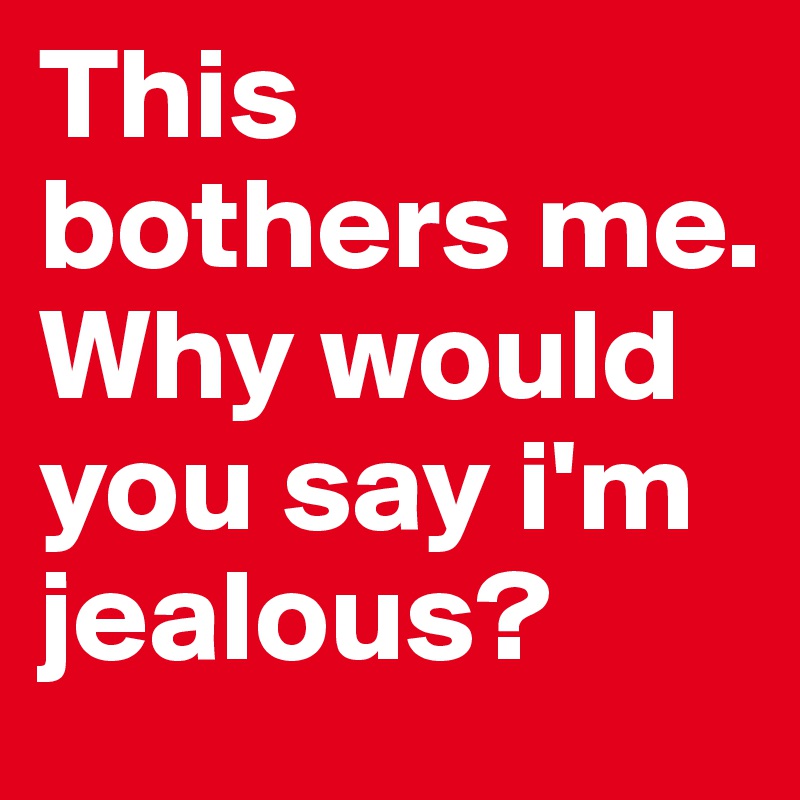 This bothers me. Why would you say i'm jealous?